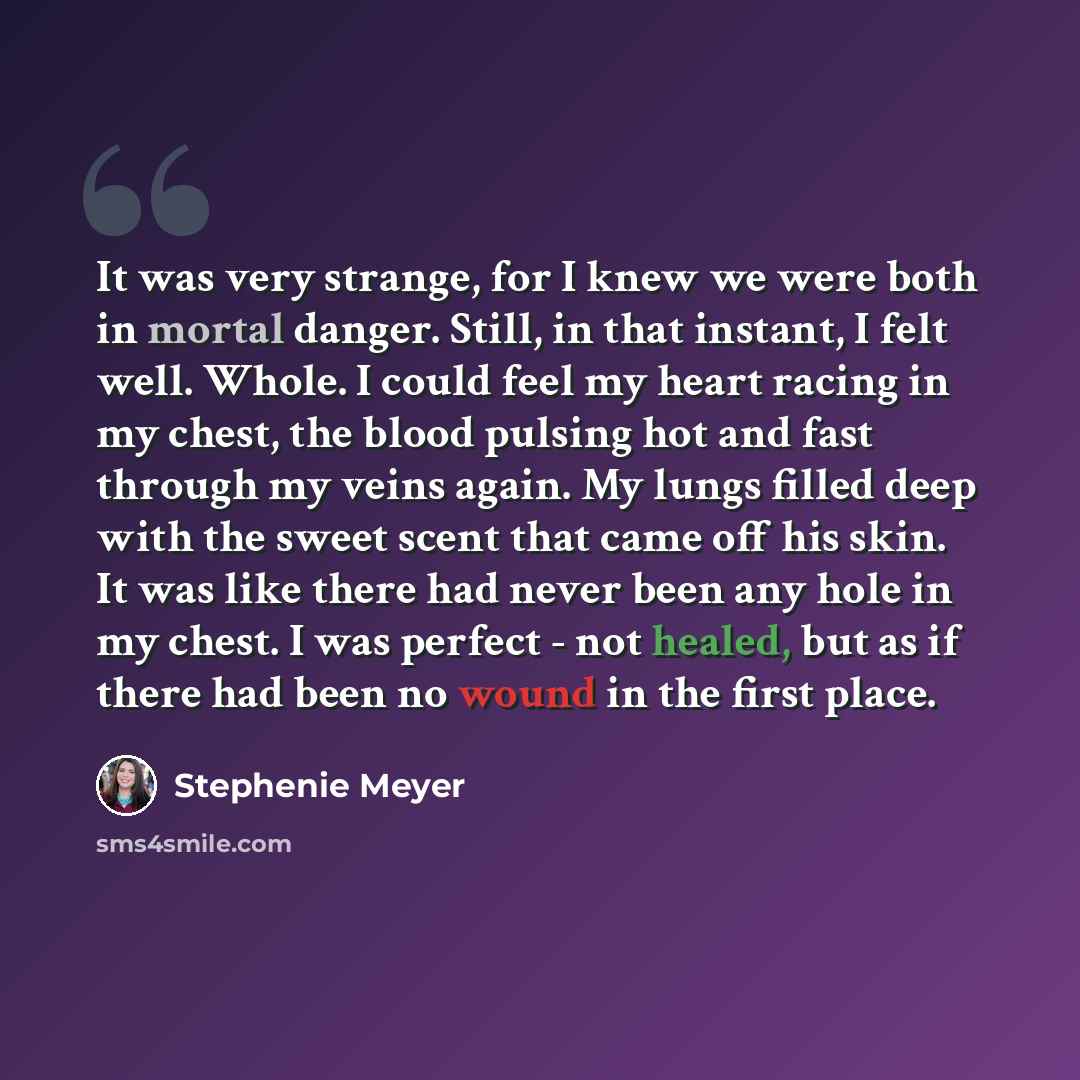 “It was very strange, for I knew we were both in mortal danger. Still, in that instant, I felt well. Whole. I could feel my heart racing in my chest, the blood pulsing hot and fast through my veins again. My lungs filled deep with the sweet scent that came off his skin. It was like there had never…” quote by Stephenie Meyer