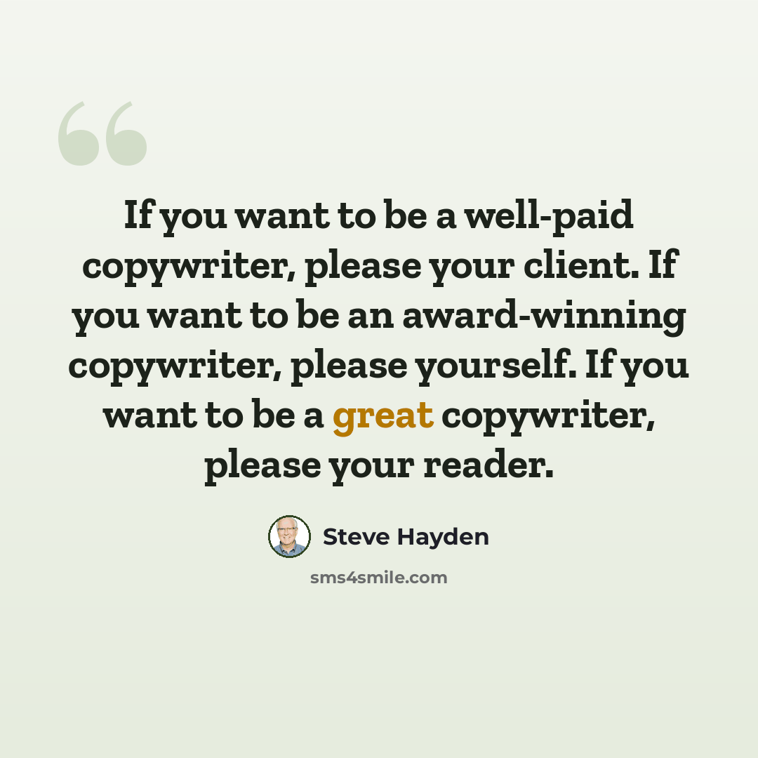“If you want to be a well-paid copywriter, please your client. If you want to be an award-winning copywriter, please yourself. If you want to be a great copywriter, please your reader.” quote by Steve Hayden