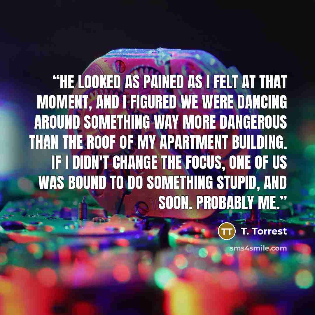 “He looked as pained as I felt at that moment, and I figured we were dancing around something way more dangerous than the roof of my apartment building. If I didn't change the focus, one of us was bound to do something stupid, and soon. Probably me.” quote by T. Torrest