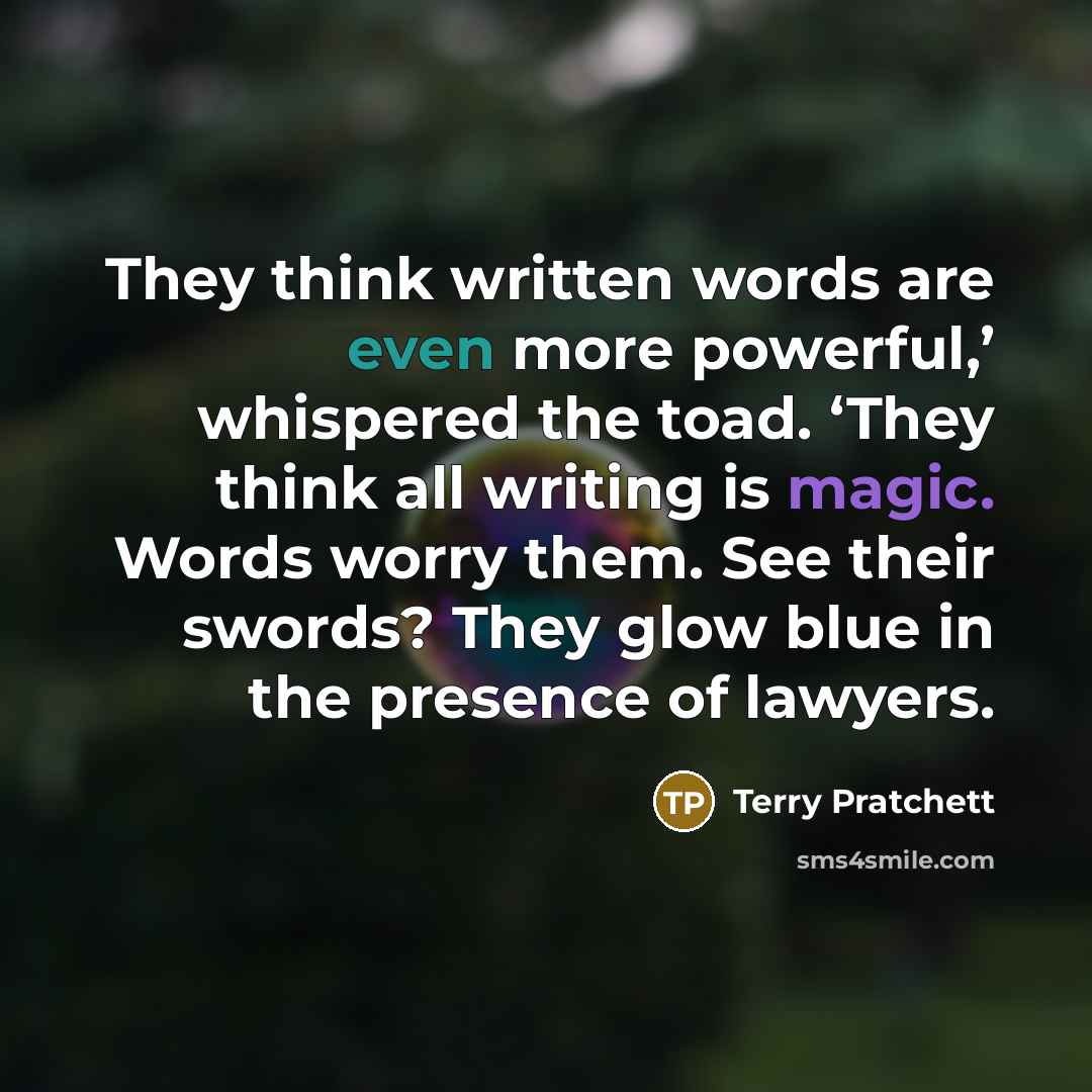 “They think written words are even more powerful,’ whispered the toad. ‘They think all writing is magic. Words worry them. See their swords? They glow blue in the presence of lawyers.” quote by Terry Pratchett