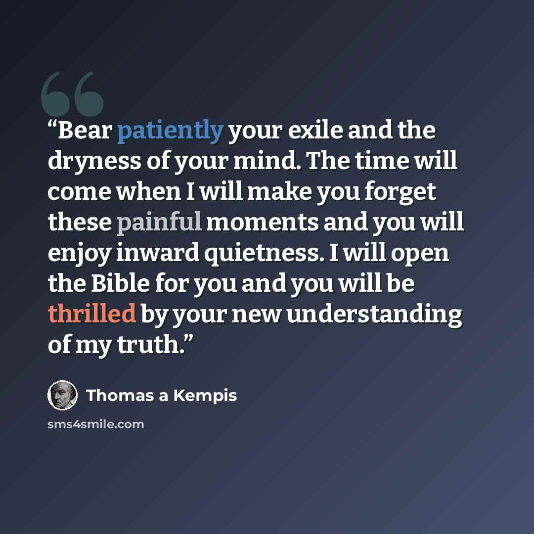 “Bear patiently your exile and the dryness of your mind. The time will come when I will make you forget these painful moments and you will enjoy inward quietness. I will open the Bible for you and you will be thrilled by your new understanding of my truth.” quote by Thomas à Kempis