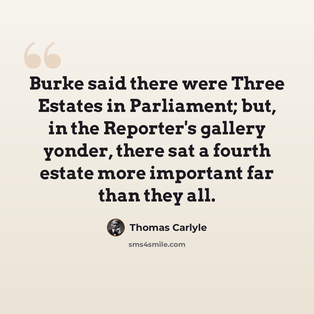 “Burke said there were Three Estates in Parliament; but, in the Reporter's gallery yonder, there sat a fourth estate more important far than they all.” quote by Thomas Carlyle
