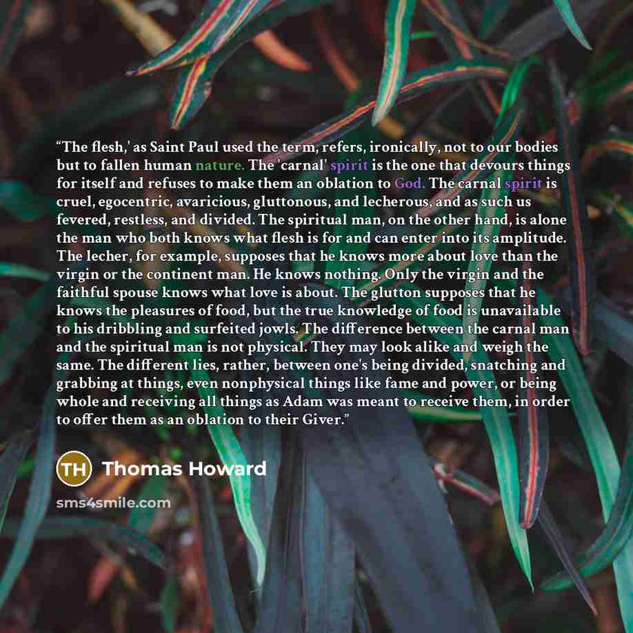 “The flesh,' as Saint Paul used the term, refers, ironically, not to our bodies but to fallen human nature. The 'carnal' spirit is the one that devours things for itself and refuses to make them an oblation to God. The carnal spirit is cruel, egocentric, avaricious, gluttonous, and lecherous, and…” quote by Thomas Howard