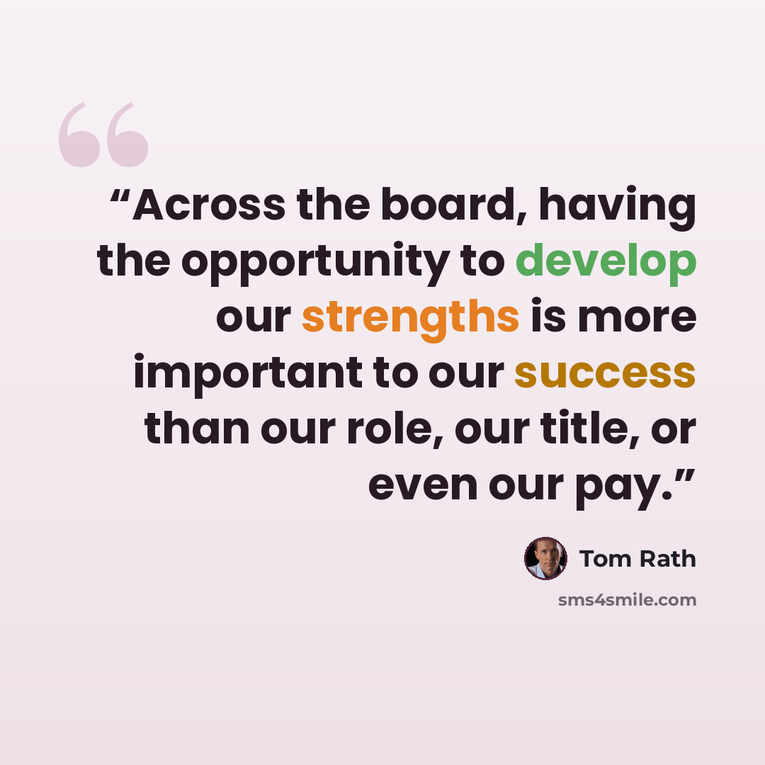 “Across the board, having the opportunity to develop our strengths is more important to our success than our role, our title, or even our pay.” quote by Tom Rath