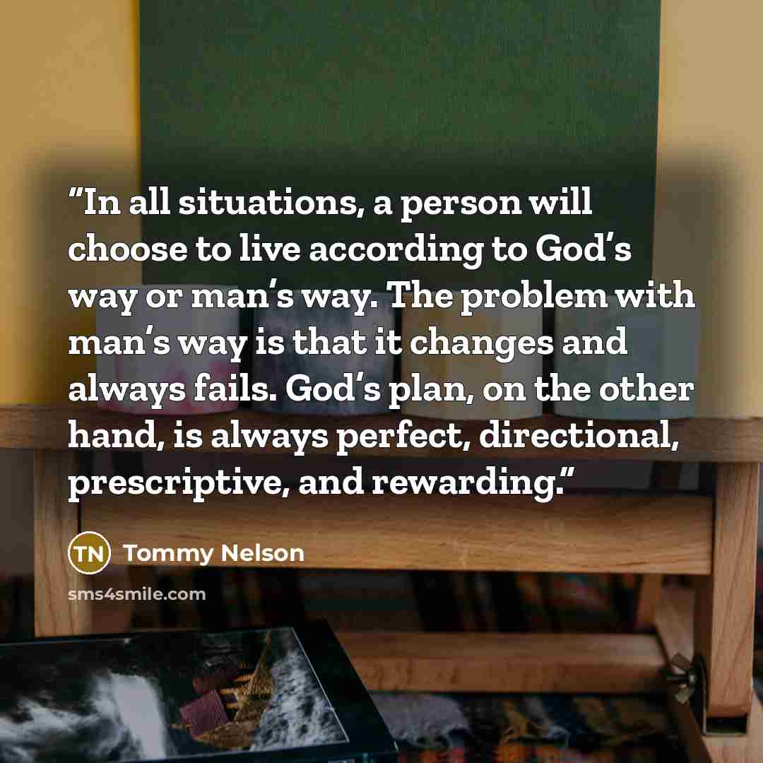 “In all situations, a person will choose to live according to God’s way or man’s way. The problem with man’s way is that it changes and always fails. God’s plan, on the other hand, is always perfect, directional, prescriptive, and rewarding.” quote by Tommy Nelson