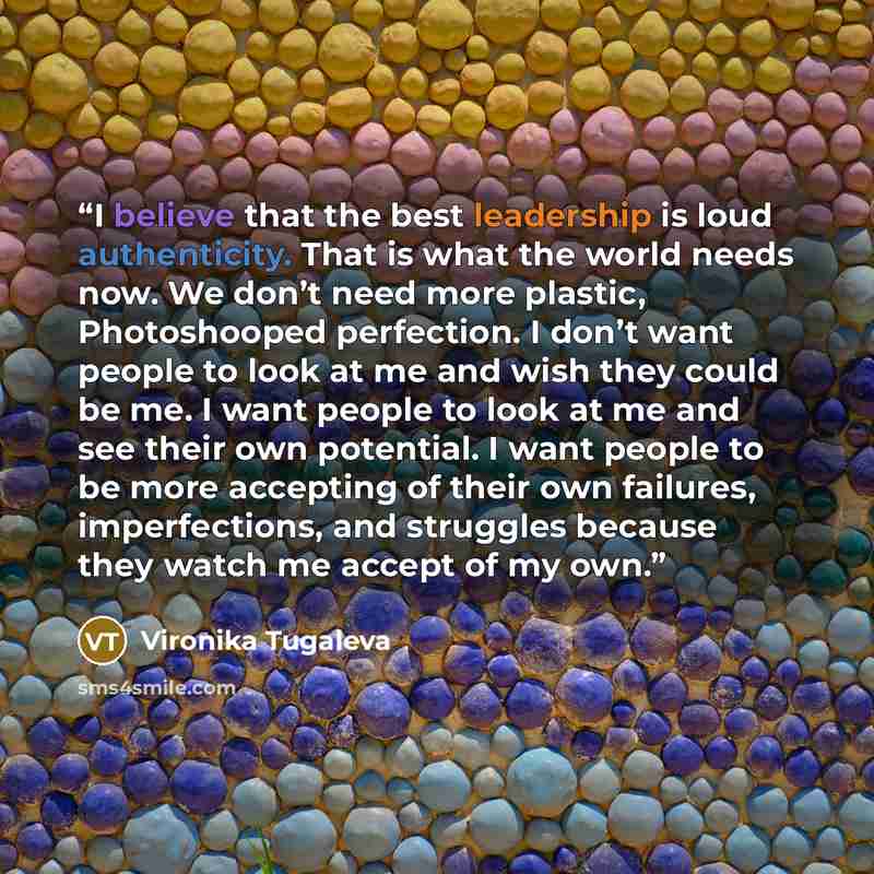 “I believe that the best leadership is loud authenticity. That is what the world needs now. We don’t need more plastic, Photoshooped perfection. I don’t want people to look at me and wish they could be me. I want people to look at me and see their own potential. I want people to be more accepting…” quote by Vironika Tugaleva