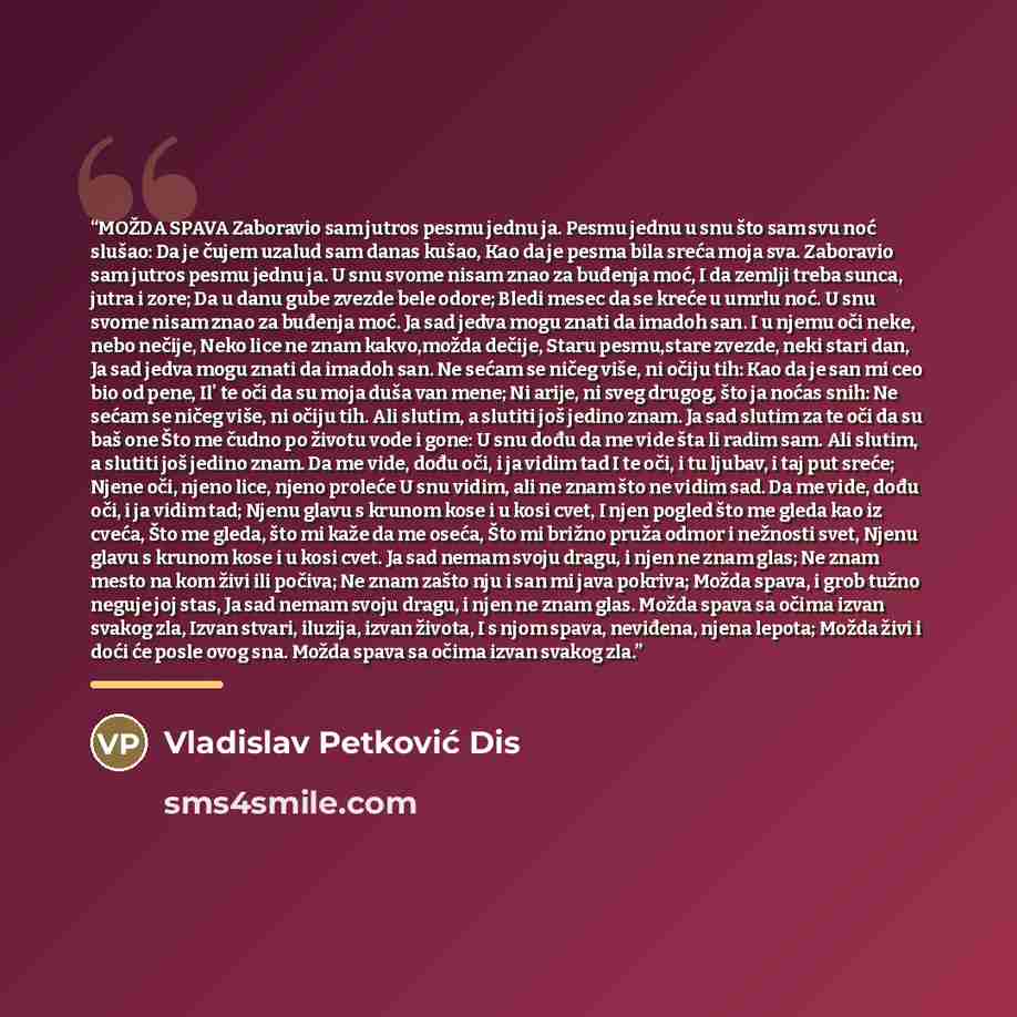 “MOŽDA SPAVA Zaboravio sam jutros pesmu jednu ja. Pesmu jednu u snu što sam svu noć slušao: Da je čujem uzalud sam danas kušao, Kao da je pesma bila sreća moja sva. Zaboravio sam jutros pesmu jednu ja. U snu svome nisam znao za buđenja moć, I da zemlji treba sunca, jutra i zore; Da u danu gube…” quote by Vladislav Petković Dis