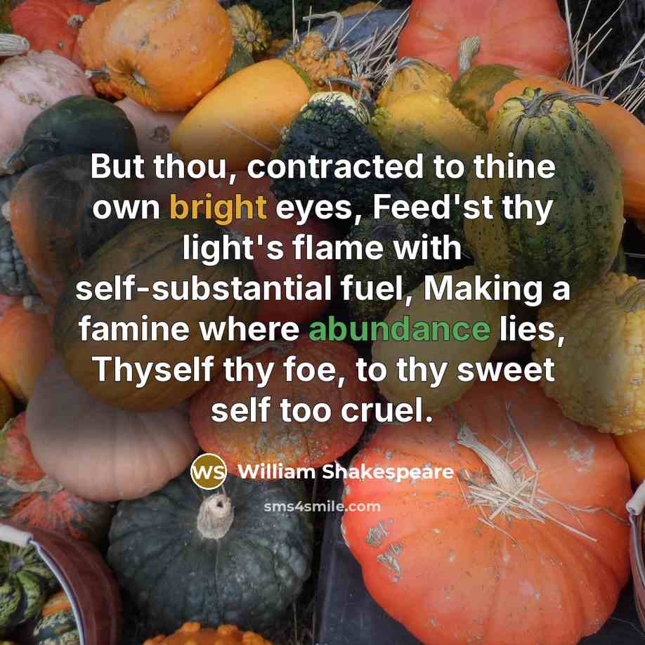 “But thou, contracted to thine own bright eyes, Feed'st thy light's flame with self-substantial fuel, Making a famine where abundance lies, Thyself thy foe, to thy sweet self too cruel.” quote by William Shakespeare