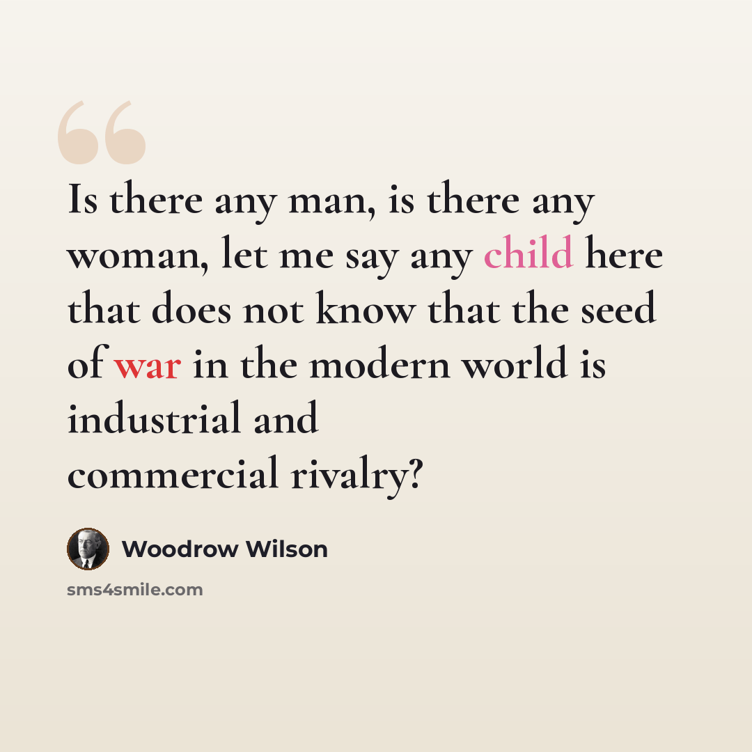 “Is there any man, is there any woman, let me say any child here that does not know that the seed of war in the modern world is industrial and commercial rivalry?” quote by Woodrow Wilson
