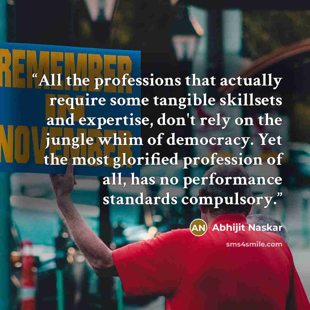 “All the professions that actually require some tangible skillsets and expertise, don't rely on the jungle whim of democracy. Yet the most glorified profession of all, has no performance standards compulsory.” quote by Abhijit Naskar