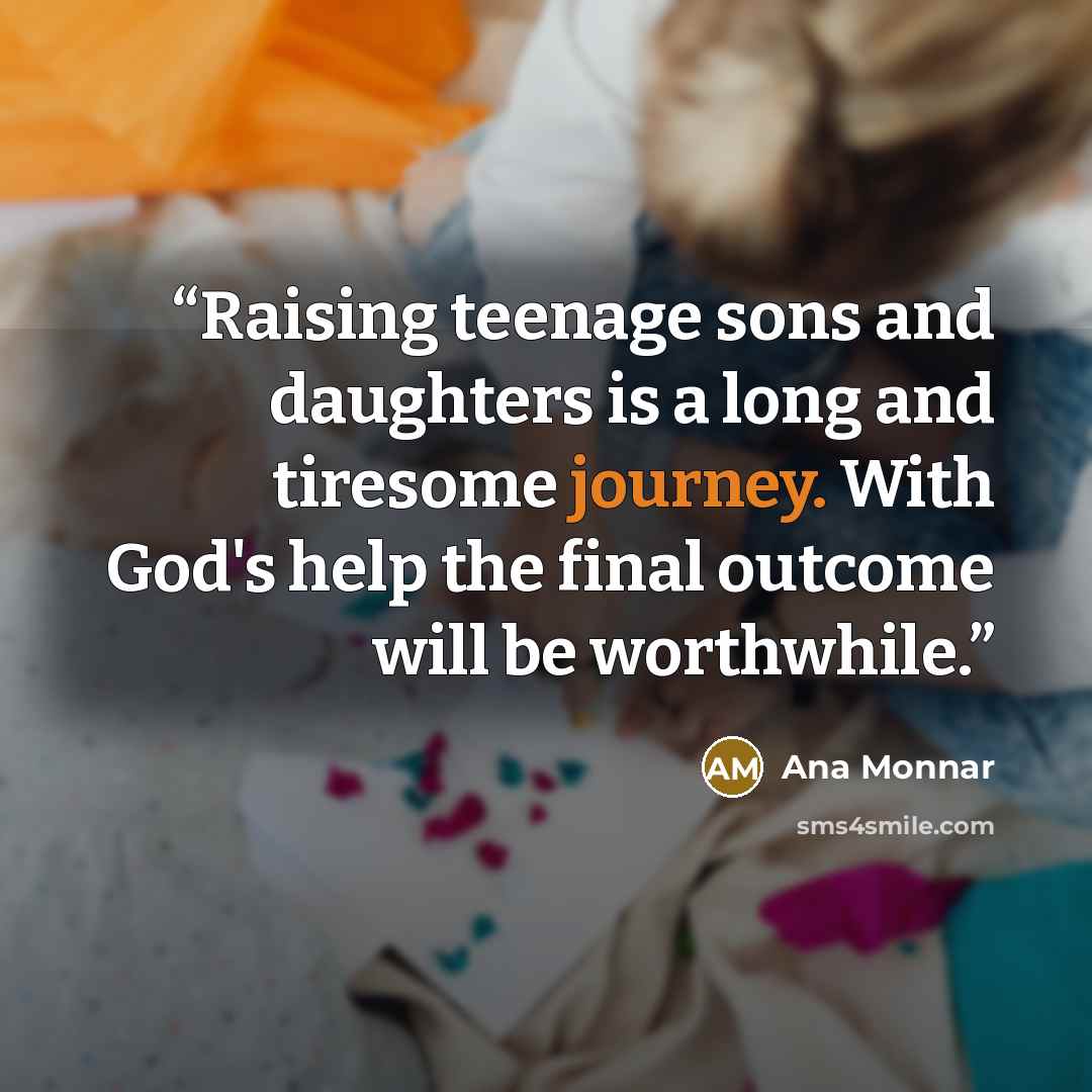 “Raising teenage sons and daughters is a long and tiresome journey. With God's help the final outcome will be worthwhile.” quote by Ana Monnar