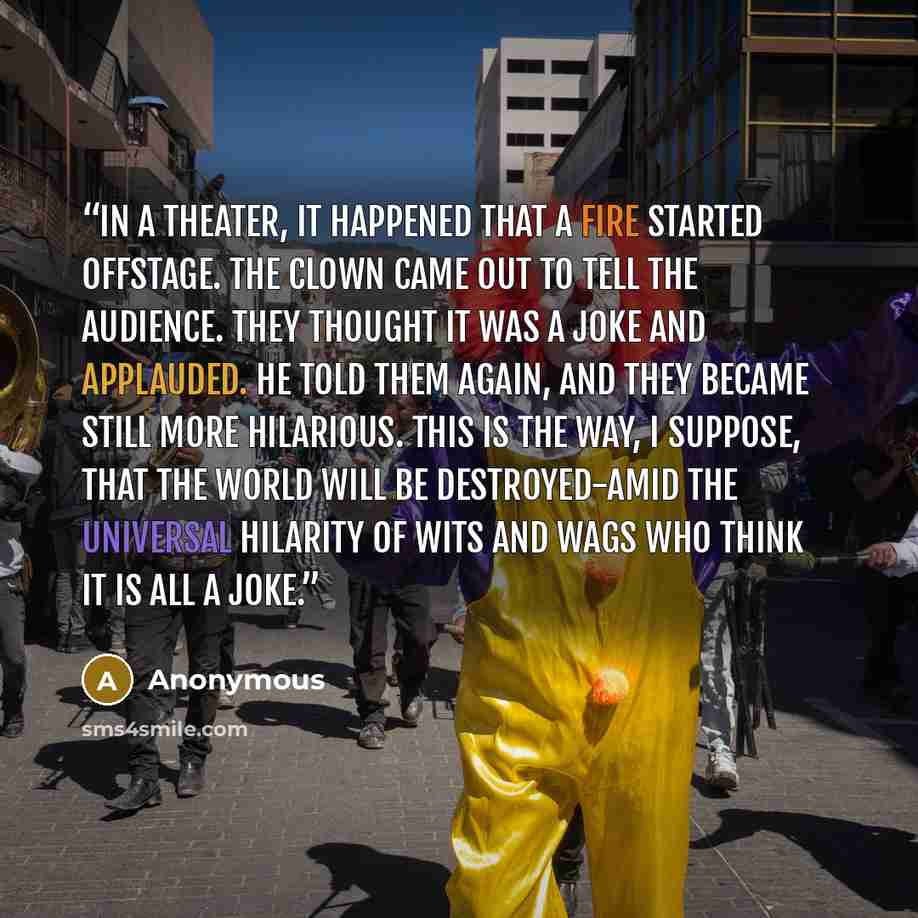 “In a theater, it happened that a fire started offstage. The clown came out to tell the audience. They thought it was a joke and applauded. He told them again, and they became still more hilarious. This is the way, I suppose, that the world will be destroyed-amid the universal hilarity of wits and…” quote by Anonymous