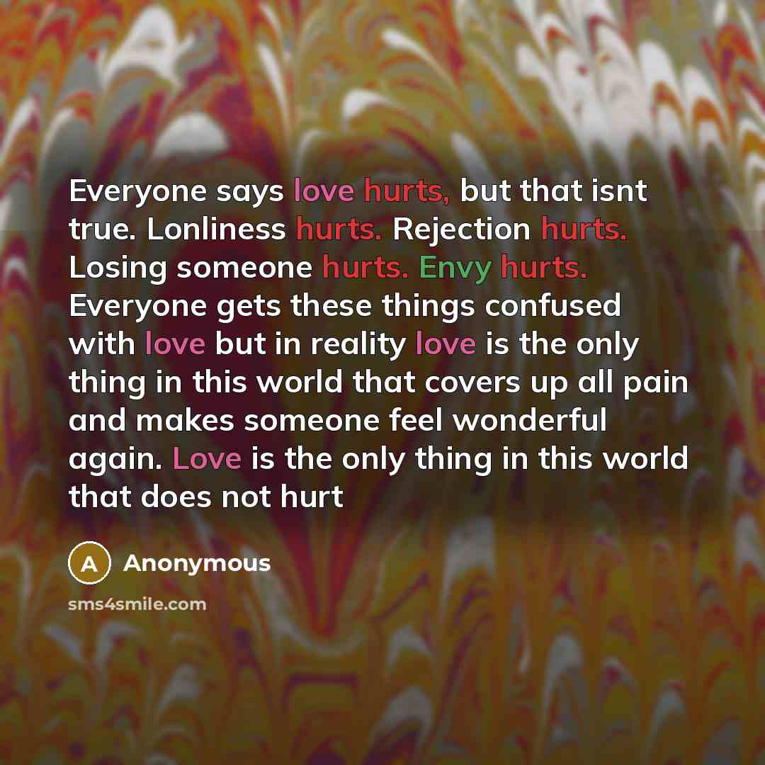 “Everyone says love hurts, but that isnt true. Lonliness hurts. Rejection hurts. Losing someone hurts. Envy hurts. Everyone gets these things confused with love but in reality love is the only thing in this world that covers up all pain and makes someone feel wonderful again. Love is the only thing…” quote by Anonymous