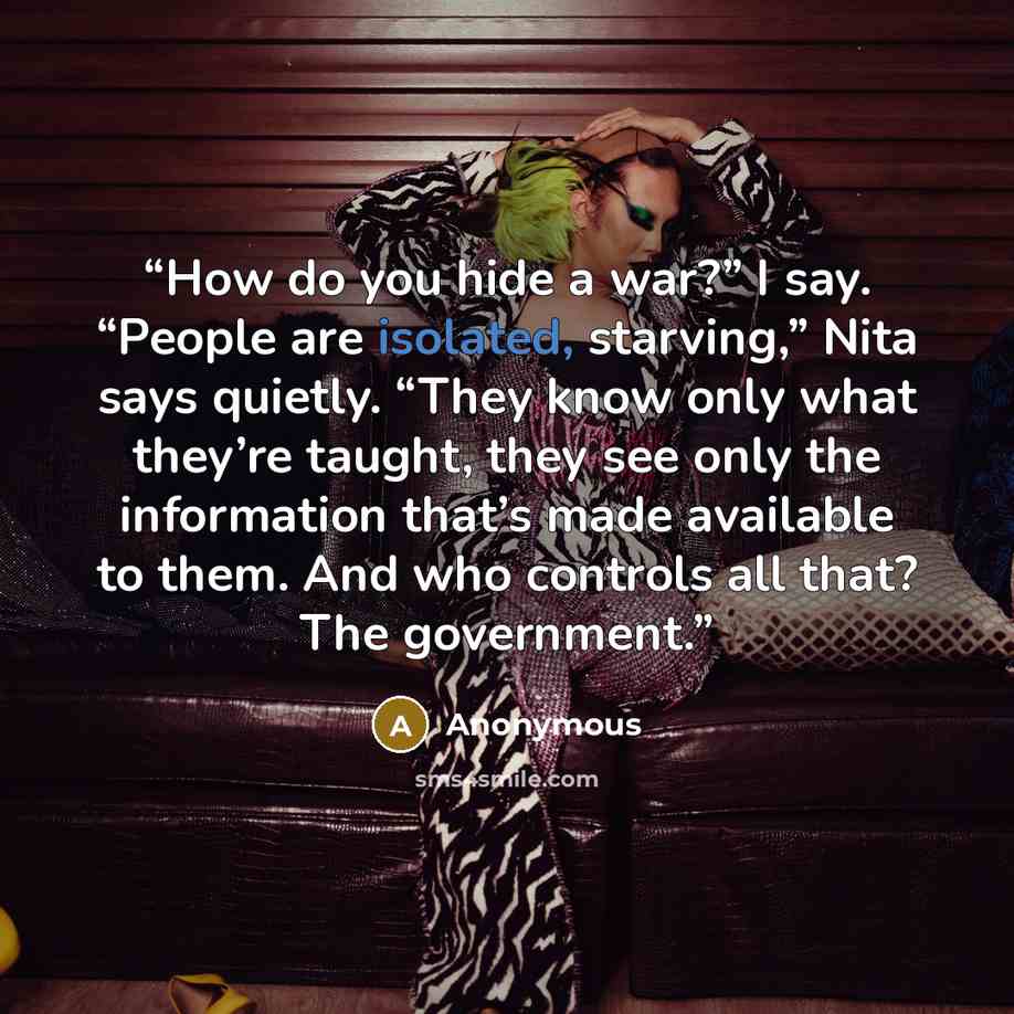“How do you hide a war?” I say. “People are isolated, starving,” Nita says quietly. “They know only what they’re taught, they see only the information that’s made available to them. And who controls all that? The government.” quote by Anonymous