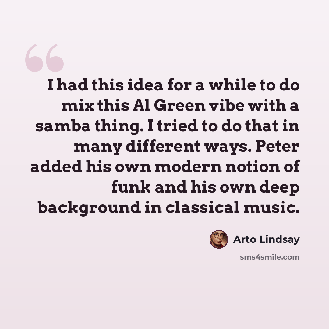“I had this idea for a while to do mix this Al Green vibe with a samba thing. I tried to do that in many different ways. Peter added his own modern notion of funk and his own deep background in classical music.” quote by Arto Lindsay