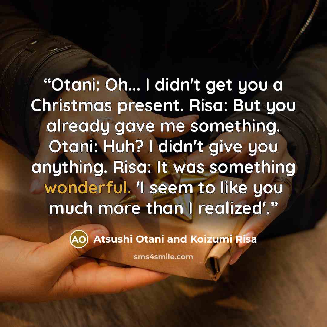 “Otani: Oh... I didn't get you a Christmas present. Risa: But you already gave me something. Otani: Huh? I didn't give you anything. Risa: It was something wonderful. 'I seem to like you much more than I realized'.” quote by Atsushi Otani and Koizumi Risa