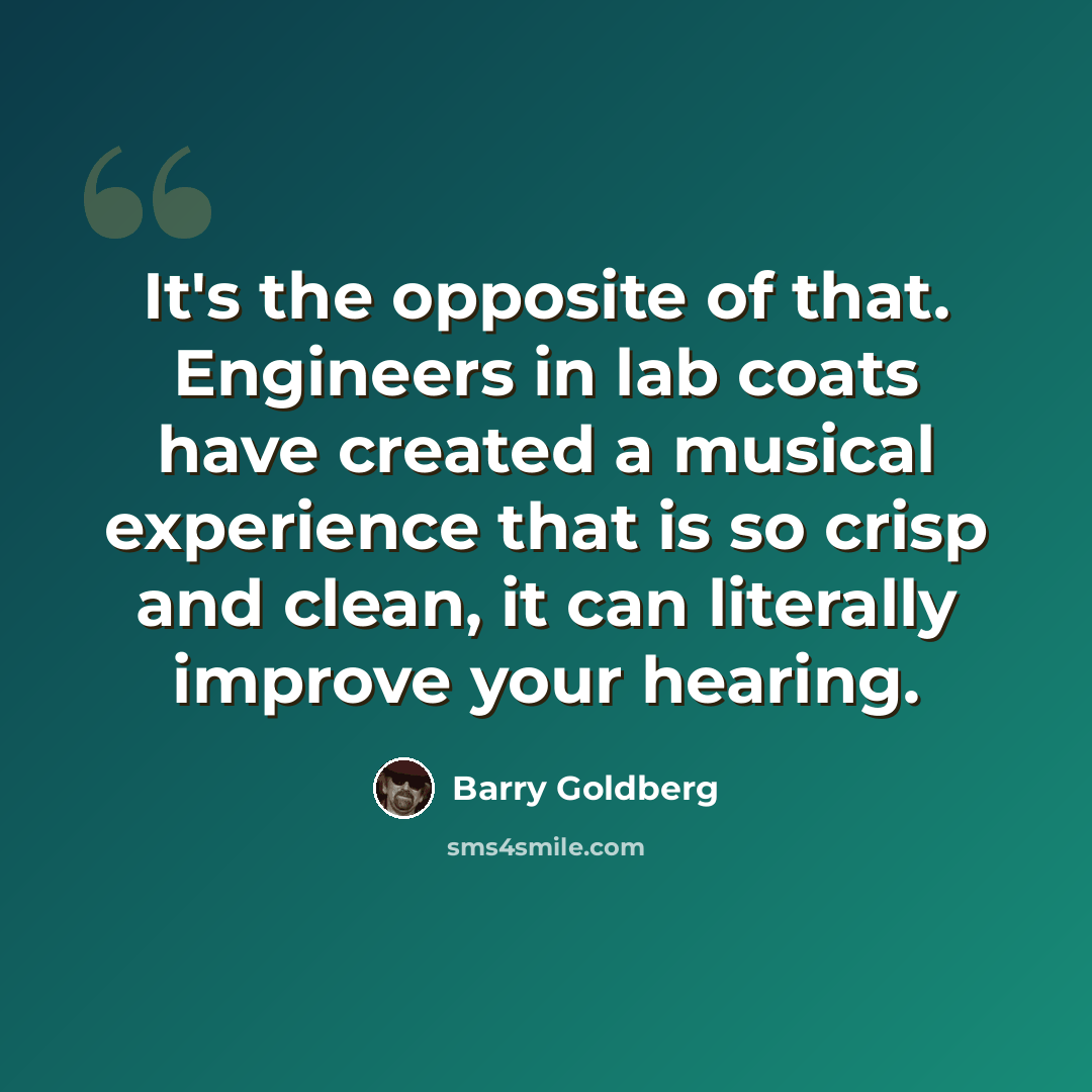 “It's the opposite of that. Engineers in lab coats have created a musical experience that is so crisp and clean, it can literally improve your hearing.” quote by Barry Goldberg