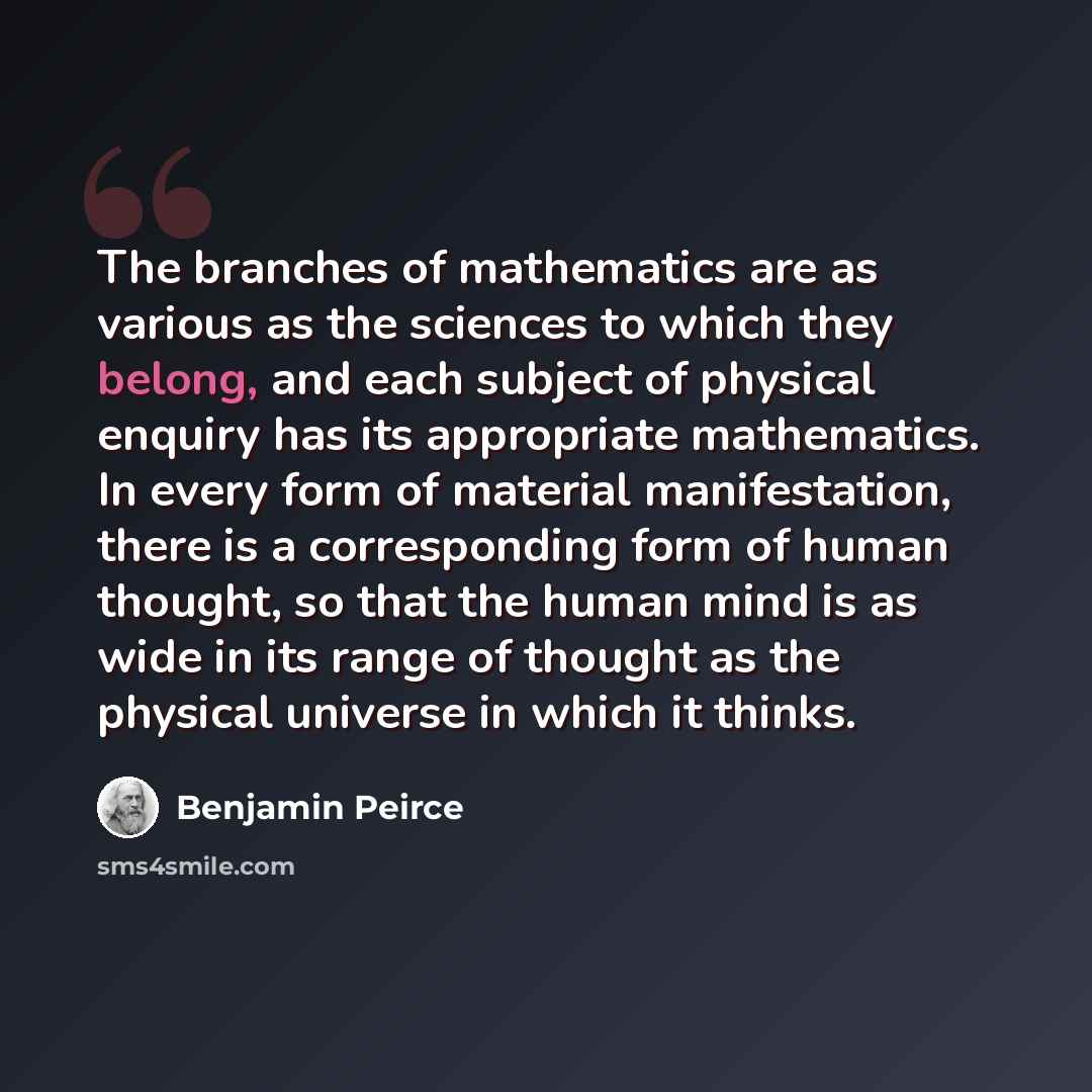 “The branches of mathematics are as various as the sciences to which they belong, and each subject of physical enquiry has its appropriate mathematics. In every form of material manifestation, there is a corresponding form of human thought, so that the human mind is as wide in its range of thought…” quote by Benjamin Peirce