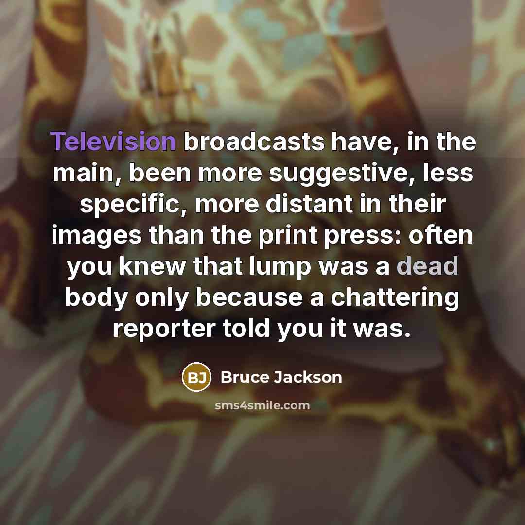 “Television broadcasts have, in the main, been more suggestive, less specific, more distant in their images than the print press: often you knew that lump was a dead body only because a chattering reporter told you it was.” quote by Bruce Jackson