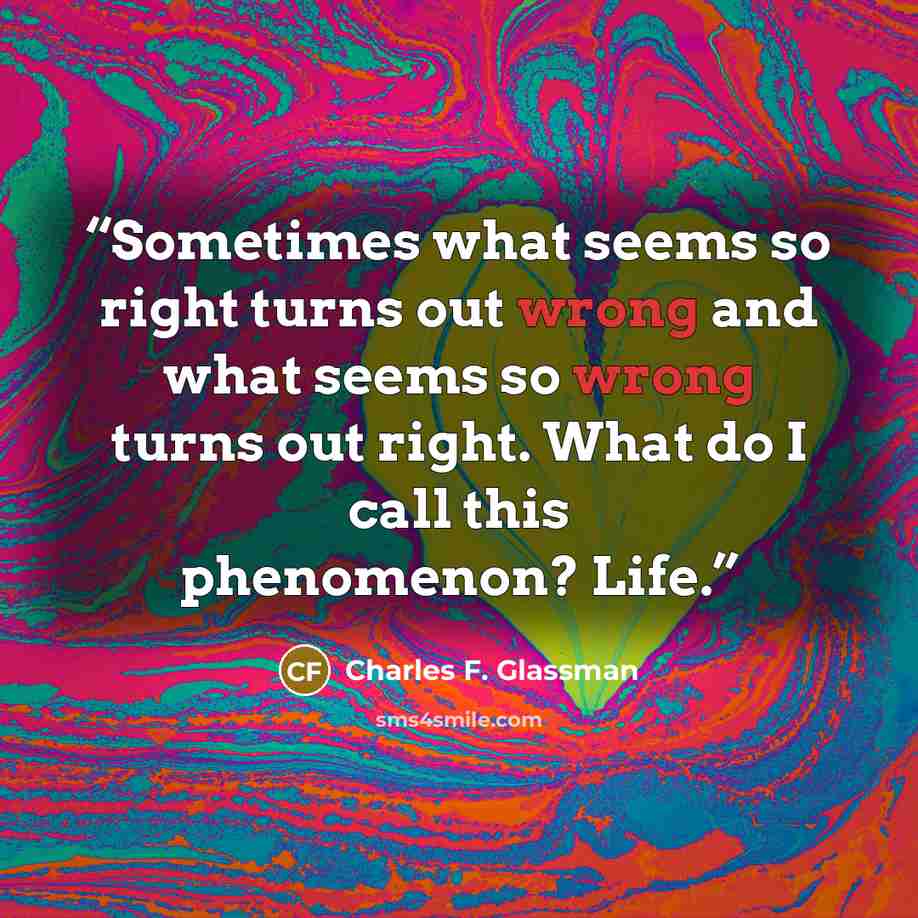 “Sometimes what seems so right turns out wrong and what seems so wrong turns out right. What do I call this phenomenon? Life.” quote by Charles F. Glassman
