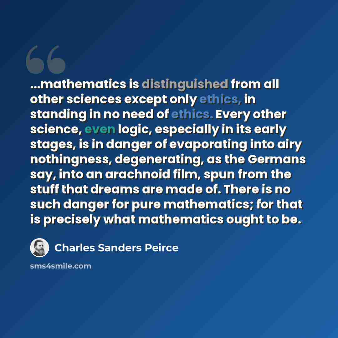 “...mathematics is distinguished from all other sciences except only ethics, in standing in no need of ethics. Every other science, even logic, especially in its early stages, is in danger of evaporating into airy nothingness, degenerating, as the Germans say, into an arachnoid film, spun from the…” quote by Charles Sanders Peirce