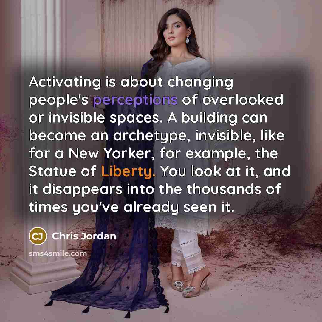 “Activating is about changing people's perceptions of overlooked or invisible spaces. A building can become an archetype, invisible, like for a New Yorker, for example, the Statue of Liberty. You look at it, and it disappears into the thousands of times you've already seen it.” quote by Chris Jordan