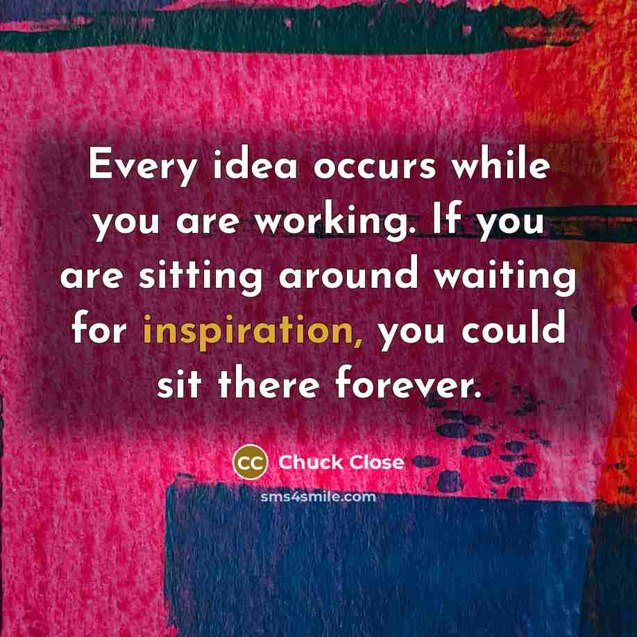 “Every idea occurs while you are working. If you are sitting around waiting for inspiration, you could sit there forever.” quote by Chuck Close