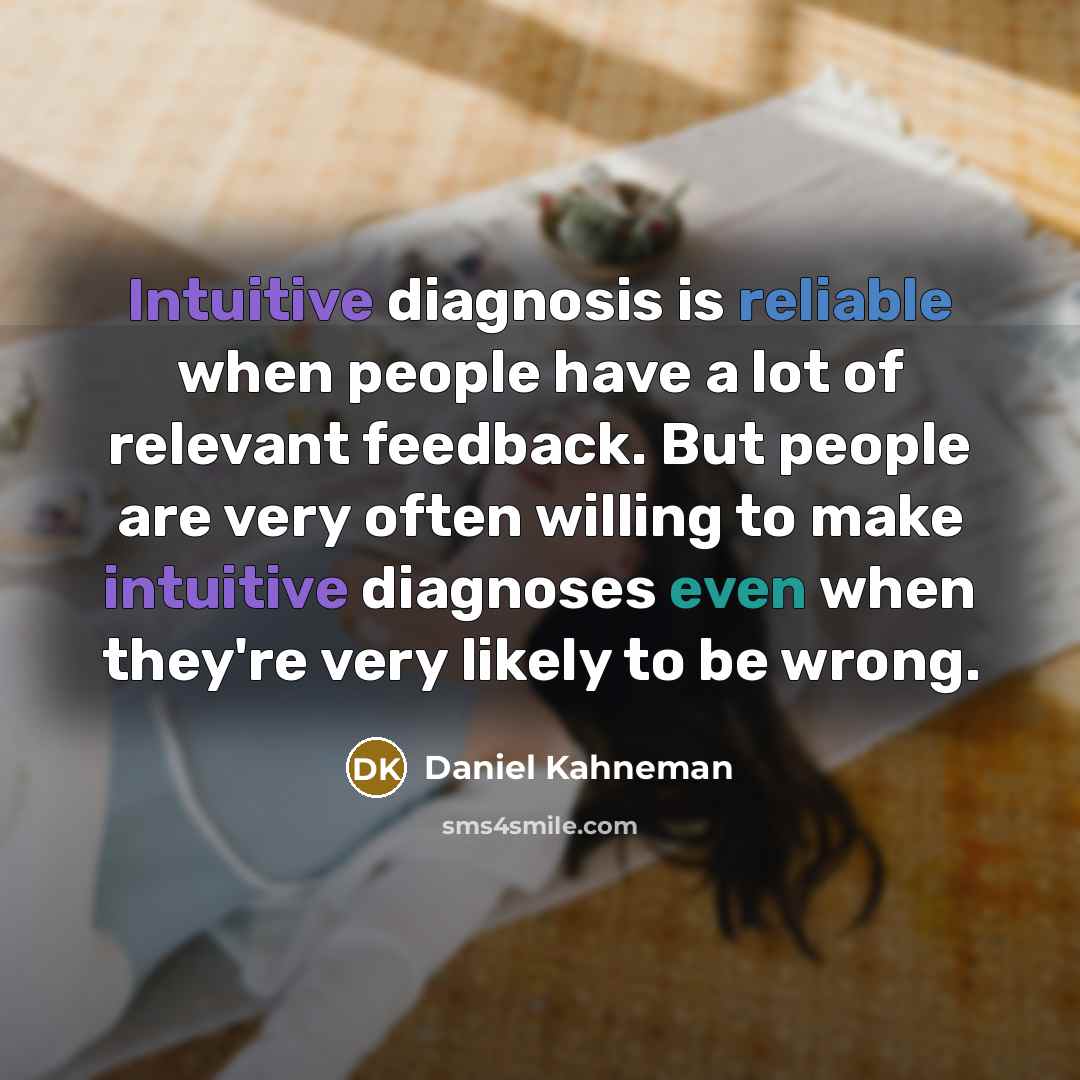 “Intuitive diagnosis is reliable when people have a lot of relevant feedback. But people are very often willing to make intuitive diagnoses even when they're very likely to be wrong.” quote by Daniel Kahneman