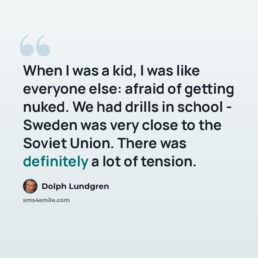 “When I was a kid, I was like everyone else: afraid of getting nuked. We had drills in school - Sweden was very close to the Soviet Union. There was definitely a lot of tension.” quote by Dolph Lundgren
