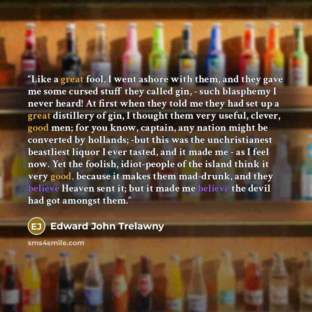 “Like a great fool, I went ashore with them, and they gave me some cursed stuff they called gin, - such blasphemy I never heard! At first when they told me they had set up a great distillery of gin, I thought them very useful, clever, good men; for you know, captain, any nation might be converted…” quote by Edward John Trelawny