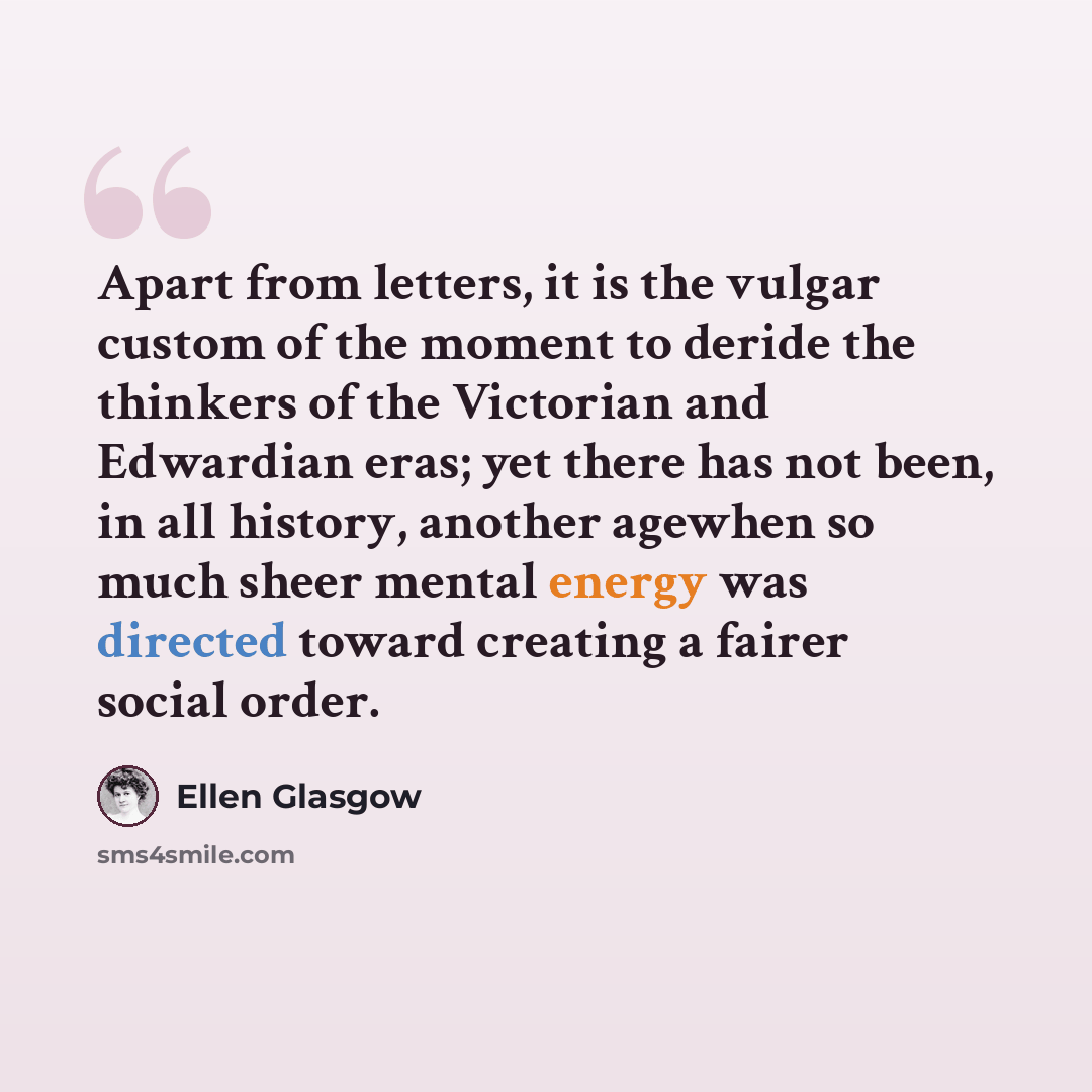 “Apart from letters, it is the vulgar custom of the moment to deride the thinkers of the Victorian and Edwardian eras; yet there has not been, in all history, another agewhen so much sheer mental energy was directed toward creating a fairer social order.” quote by Ellen Glasgow