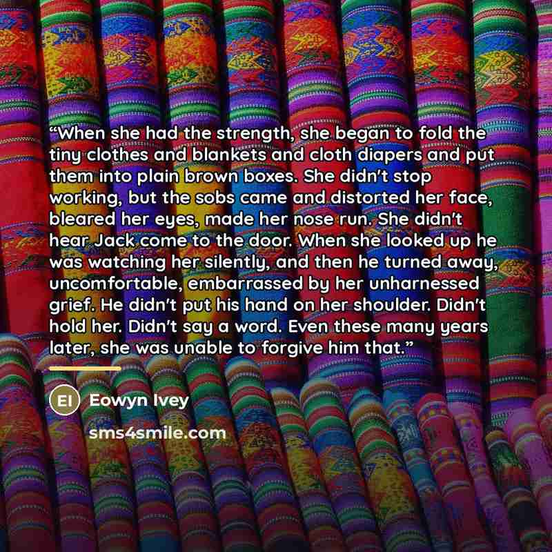 “When she had the strength, she began to fold the tiny clothes and blankets and cloth diapers and put them into plain brown boxes. She didn't stop working, but the sobs came and distorted her face, bleared her eyes, made her nose run. She didn't hear Jack come to the door. When she looked up he was…” quote by Eowyn Ivey