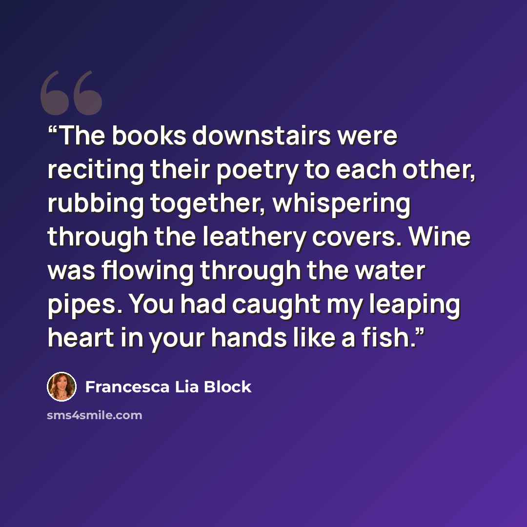 “The books downstairs were reciting their poetry to each other, rubbing together, whispering through the leathery covers. Wine was flowing through the water pipes. You had caught my leaping heart in your hands like a fish.” quote by Francesca Lia Block