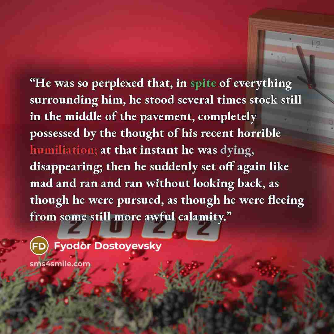 “He was so perplexed that, in spite of everything surrounding him, he stood several times stock still in the middle of the pavement, completely possessed by the thought of his recent horrible humiliation; at that instant he was dying, disappearing; then he suddenly set off again like mad and ran…” quote by Fyodor Dostoyevsky
