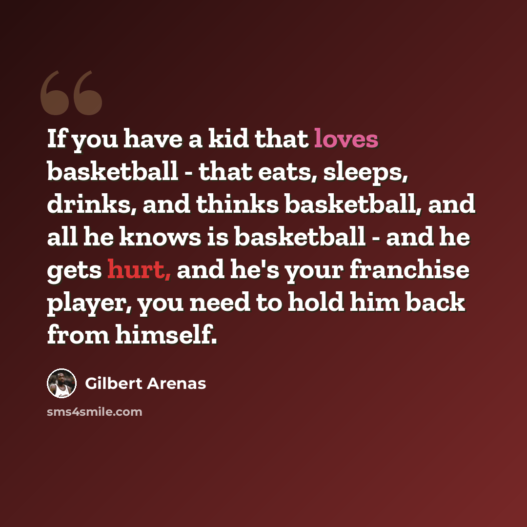 “If you have a kid that loves basketball - that eats, sleeps, drinks, and thinks basketball, and all he knows is basketball - and he gets hurt, and he's your franchise player, you need to hold him back from himself.” quote by Gilbert Arenas