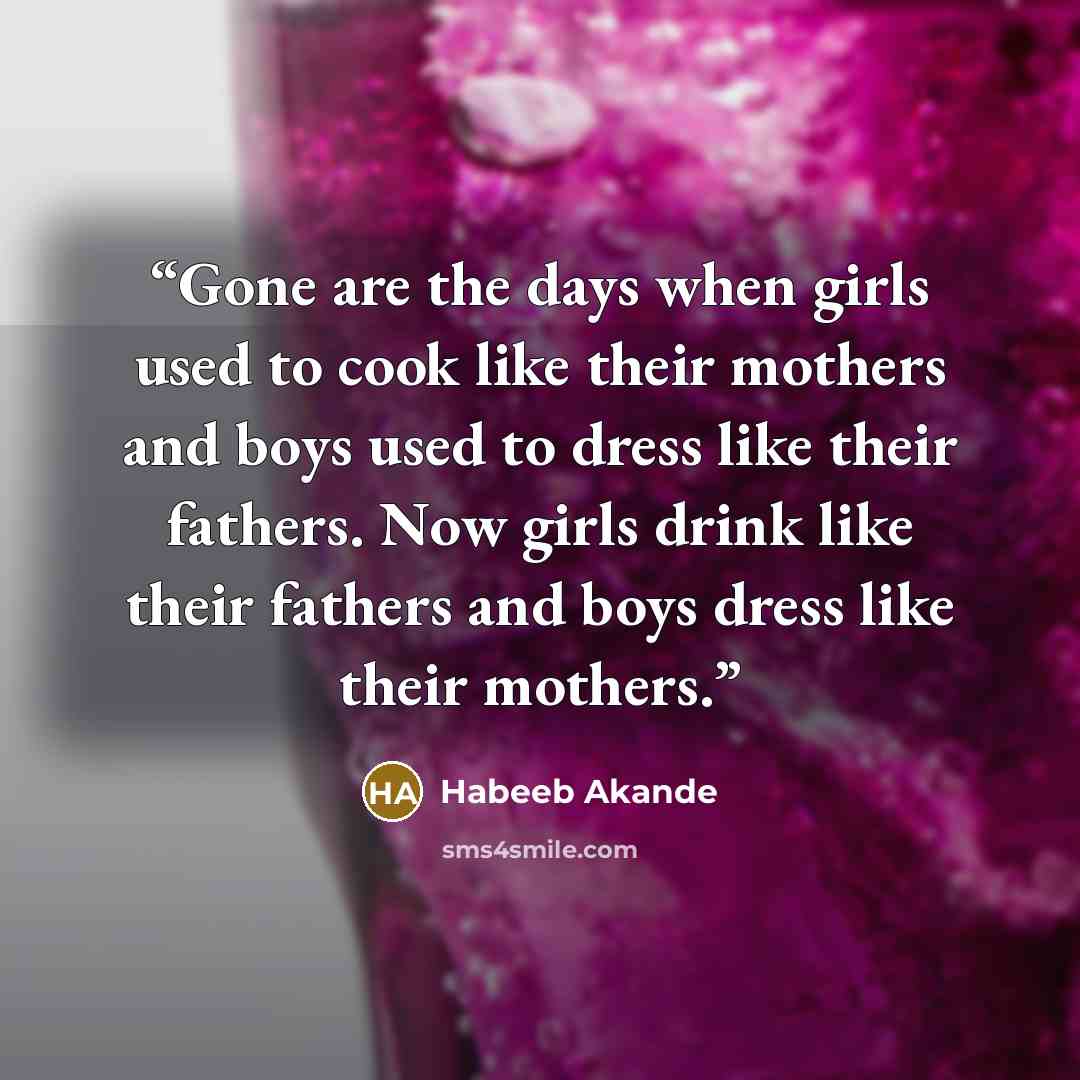 “Gone are the days when girls used to cook like their mothers and boys used to dress like their fathers. Now girls drink like their fathers and boys dress like their mothers.” quote by Habeeb Akande
