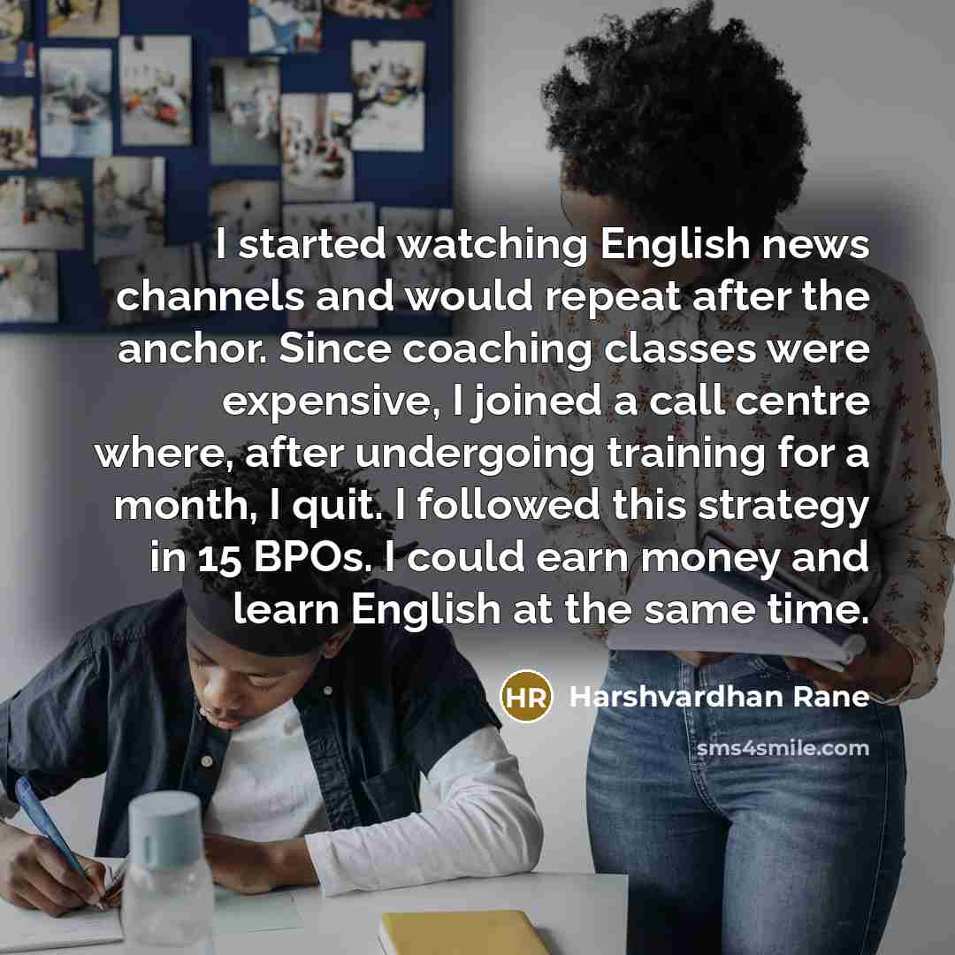 “I started watching English news channels and would repeat after the anchor. Since coaching classes were expensive, I joined a call centre where, after undergoing training for a month, I quit. I followed this strategy in 15 BPOs. I could earn money and learn English at the same time.” quote by Harshvardhan Rane