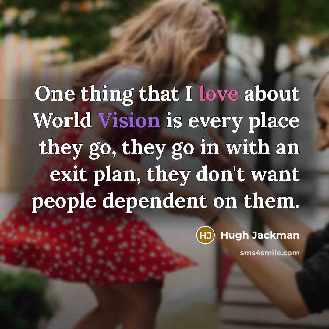 “One thing that I love about World Vision is every place they go, they go in with an exit plan, they don't want people dependent on them.” quote by Hugh Jackman