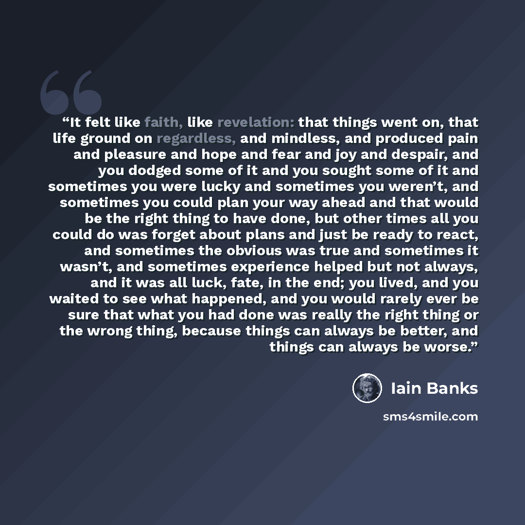 “It felt like faith, like revelation: that things went on, that life ground on regardless, and mindless, and produced pain and pleasure and hope and fear and joy and despair, and you dodged some of it and you sought some of it and sometimes you were lucky and sometimes you weren’t, and sometimes…” quote by Iain Banks