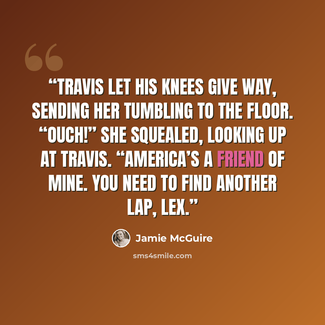 “Travis let his knees give way, sending her tumbling to the floor. “Ouch!” she squealed, looking up at Travis. “America’s a friend of mine. You need to find another lap, Lex.” quote by Jamie McGuire