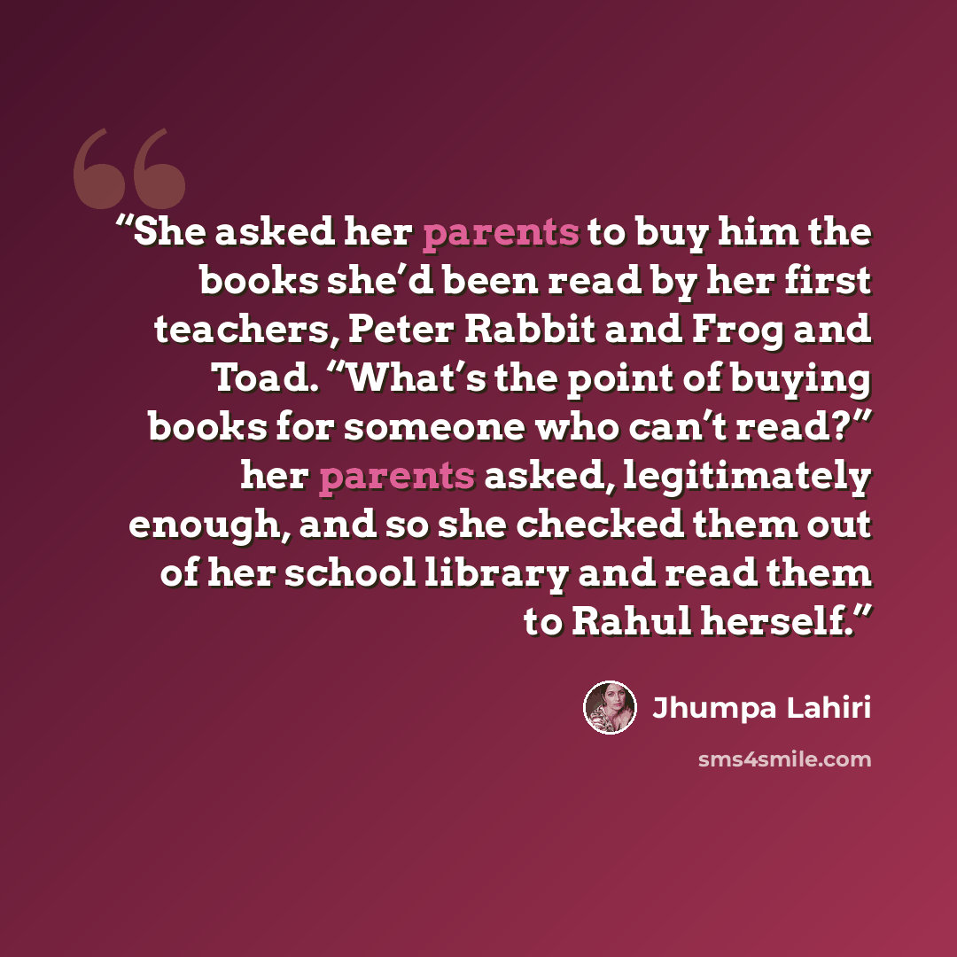 “She asked her parents to buy him the books she’d been read by her first teachers, Peter Rabbit and Frog and Toad. “What’s the point of buying books for someone who can’t read?” her parents asked, legitimately enough, and so she checked them out of her school library and read them to Rahul herself.” quote by Jhumpa Lahiri