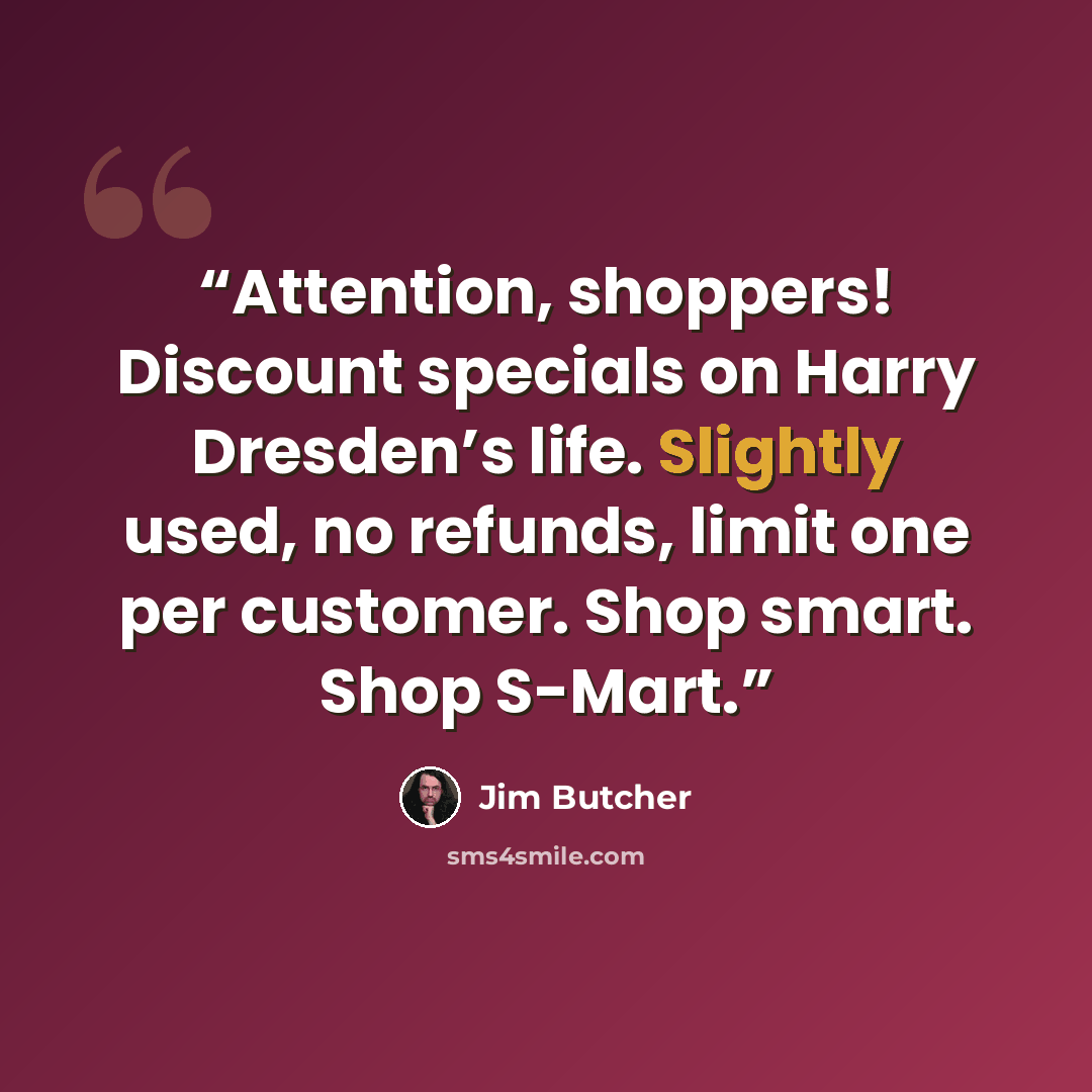 “Attention, shoppers! Discount specials on Harry Dresden’s life. Slightly used, no refunds, limit one per customer. Shop smart. Shop S-Mart.” quote by Jim Butcher
