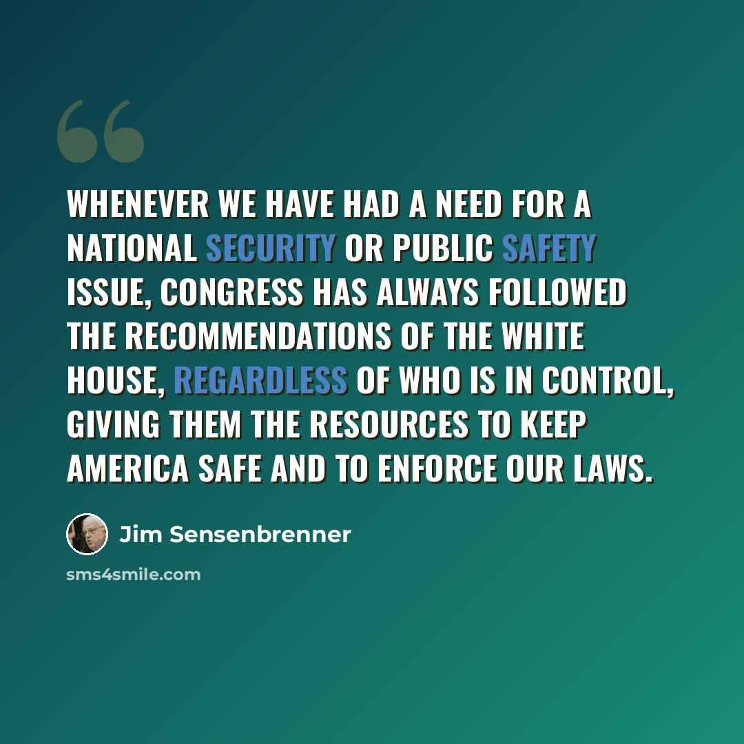 “Whenever we have had a need for a national security or public safety issue, Congress has always followed the recommendations of the White House, regardless of who is in control, giving them the resources to keep America safe and to enforce our laws.” quote by Jim Sensenbrenner