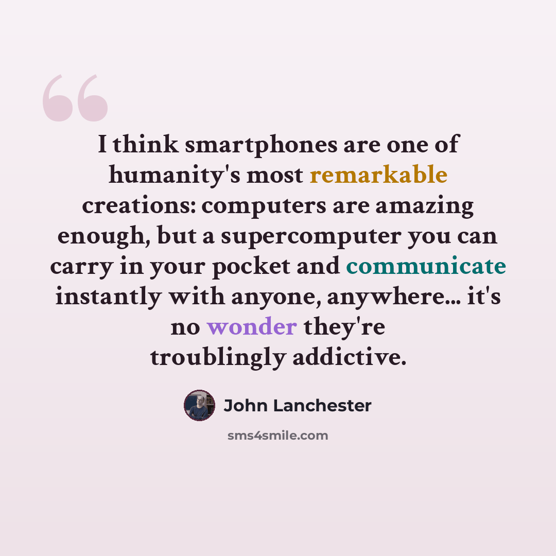 “I think smartphones are one of humanity's most remarkable creations: computers are amazing enough, but a supercomputer you can carry in your pocket and communicate instantly with anyone, anywhere... it's no wonder they're troublingly addictive.” quote by John Lanchester