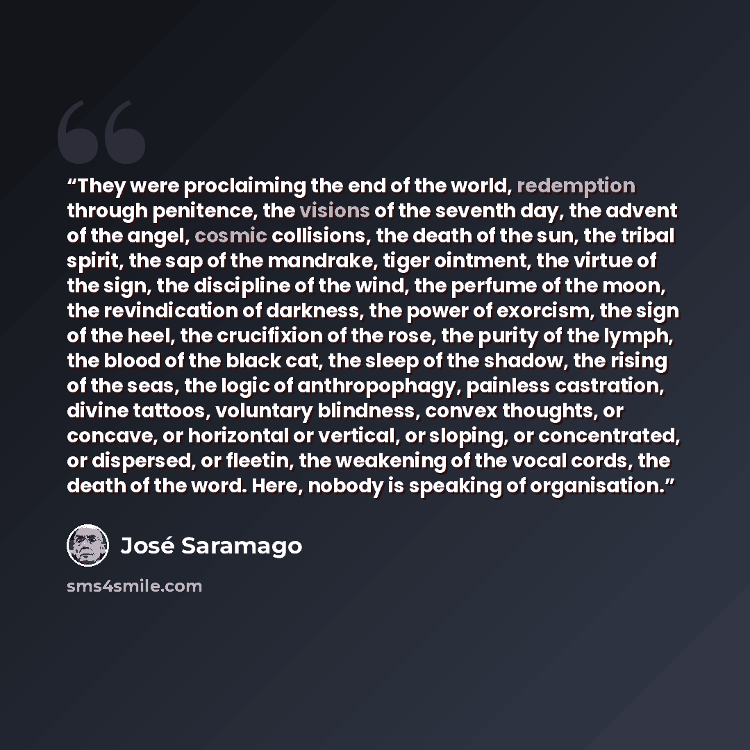 “They were proclaiming the end of the world, redemption through penitence, the visions of the seventh day, the advent of the angel, cosmic collisions, the death of the sun, the tribal spirit, the sap of the mandrake, tiger ointment, the virtue of the sign, the discipline of the wind, the perfume of…” quote by José Saramago