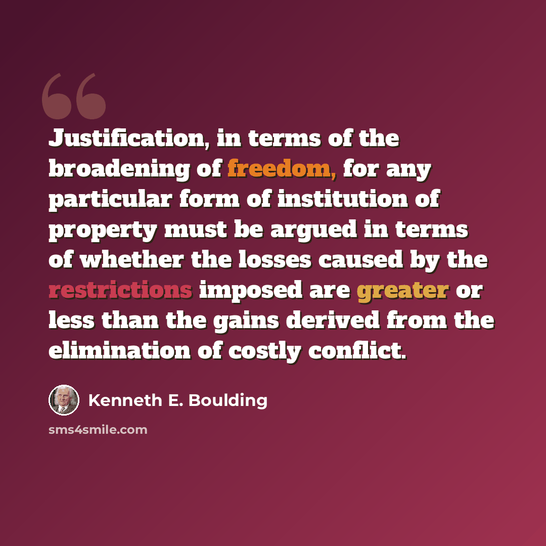 “Justification, in terms of the broadening of freedom, for any particular form of institution of property must be argued in terms of whether the losses caused by the restrictions imposed are greater or less than the gains derived from the elimination of costly conflict.” quote by Kenneth E. Boulding