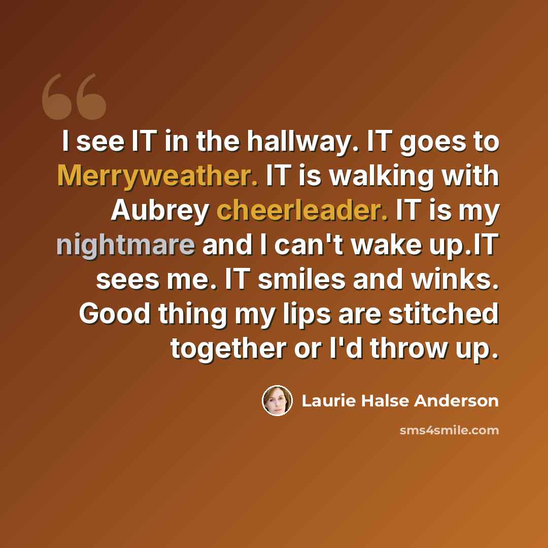 “I see IT in the hallway. IT goes to Merryweather. IT is walking with Aubrey cheerleader. IT is my nightmare and I can't wake up.IT sees me. IT smiles and winks. Good thing my lips are stitched together or I'd throw up.” quote by Laurie Halse Anderson