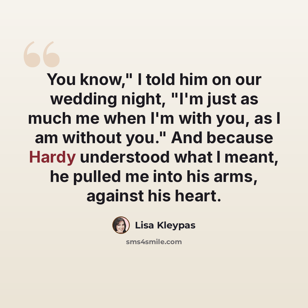 “You know," I told him on our wedding night, "I'm just as much me when I'm with you, as I am without you." And because Hardy understood what I meant, he pulled me into his arms, against his heart.” quote by Lisa Kleypas