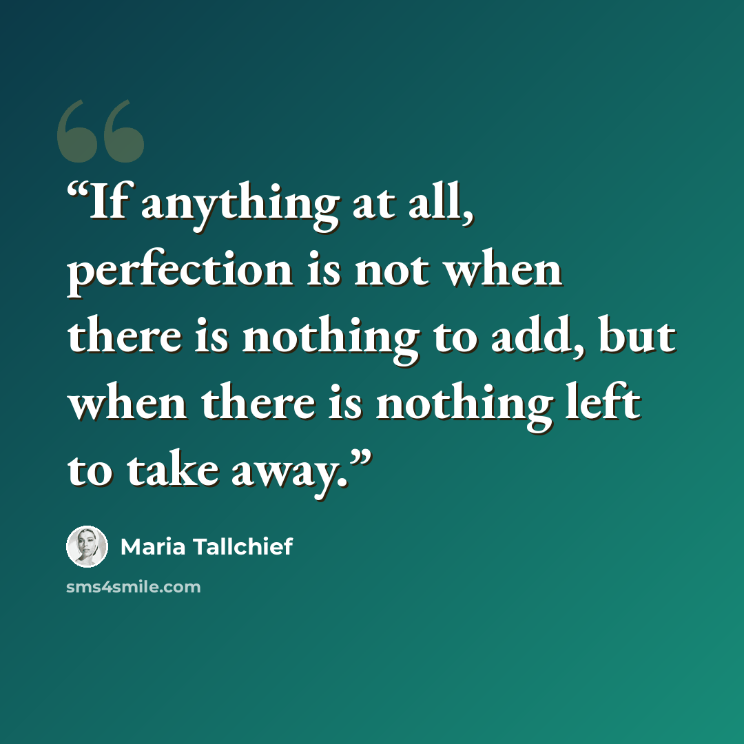 “If anything at all, perfection is not when there is nothing to add, but when there is nothing left to take away.” quote by Maria Tallchief