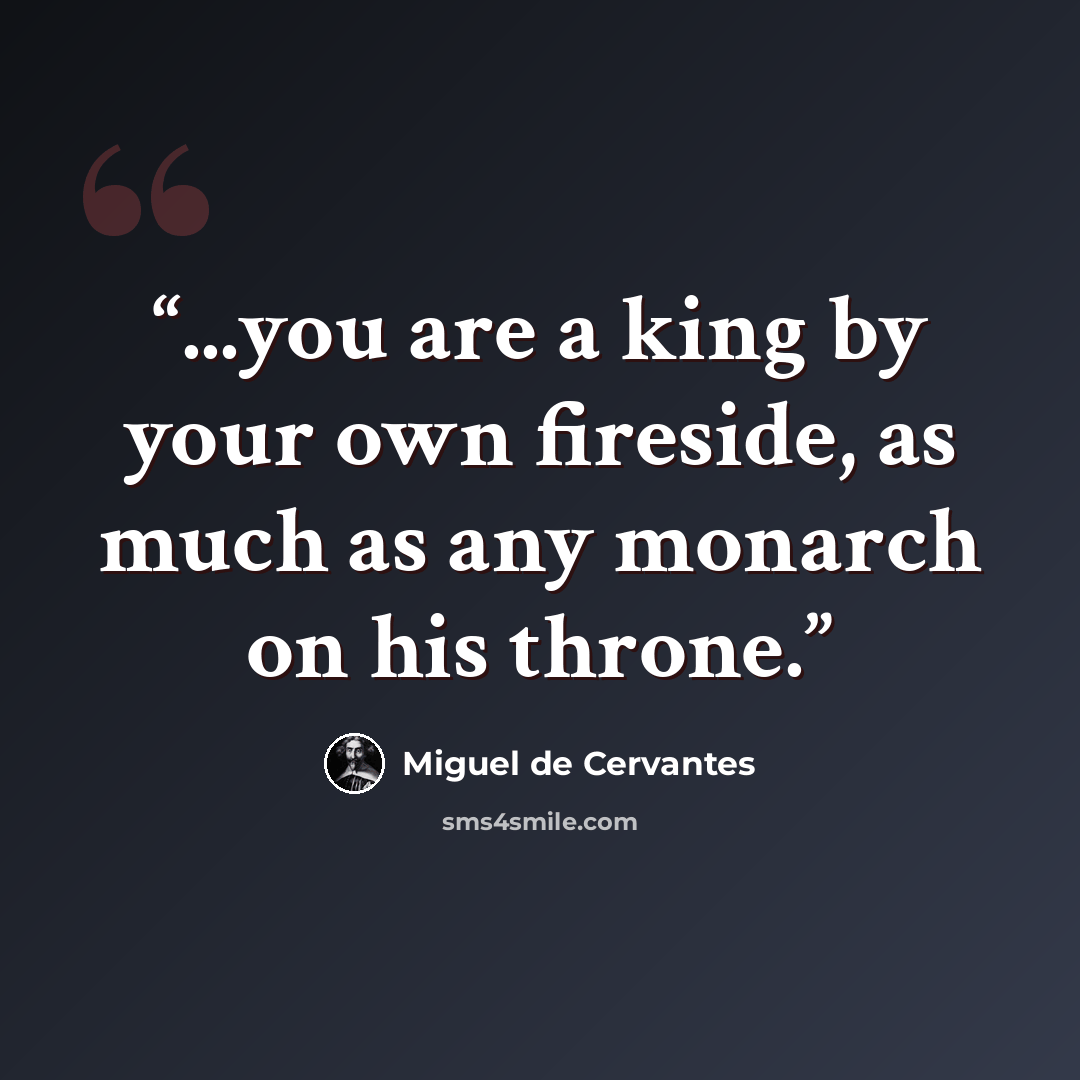 “...you are a king by your own fireside, as much as any monarch on his throne.” quote by Miguel de Cervantes